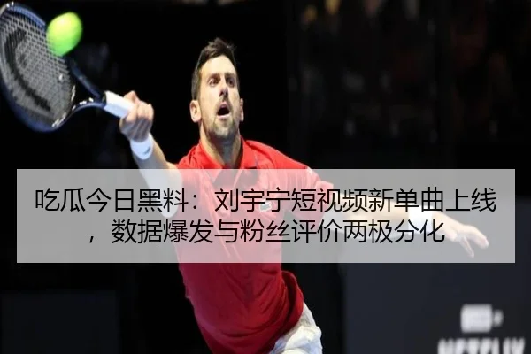 吃瓜今日黑料：刘宇宁短视频新单曲上线，数据爆发与粉丝评价两极分化